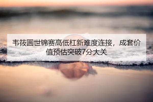 韦筱圆世锦赛高低杠新难度连接，成套价值预估突破7分大关